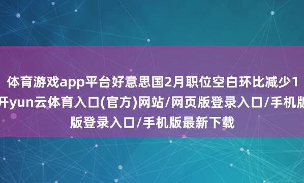体育游戏app平台好意思国2月职位空白环比减少19.4万个-开yun云体育入口(官方)网站/网页版登录入口/手机版最新下载