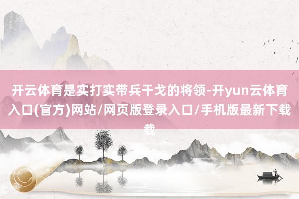 开云体育是实打实带兵干戈的将领-开yun云体育入口(官方)网站/网页版登录入口/手机版最新下载