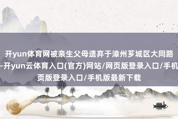 开yun体育网被亲生父母遗弃于漳州芗城区大同路上的塔口庵-开yun云体育入口(官方)网站/网页版登录入口/手机版最新下载