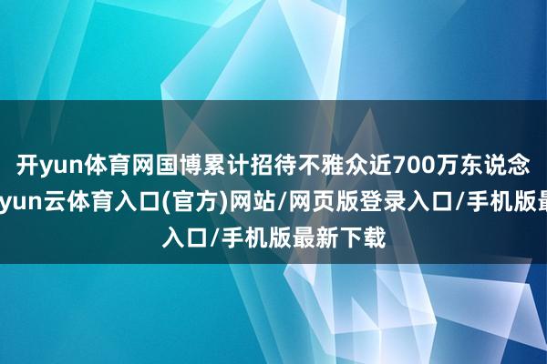 开yun体育网国博累计招待不雅众近700万东说念主次-开yun云体育入口(官方)网站/网页版登录入口/手机版最新下载