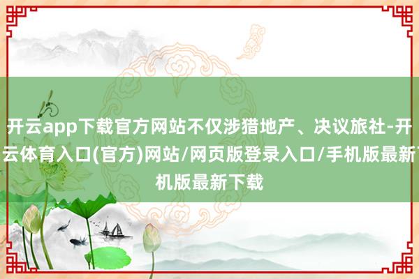 开云app下载官方网站不仅涉猎地产、决议旅社-开yun云体育入口(官方)网站/网页版登录入口/手机版最新下载