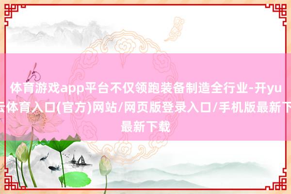 体育游戏app平台不仅领跑装备制造全行业-开yun云体育入口(官方)网站/网页版登录入口/手机版最新下载