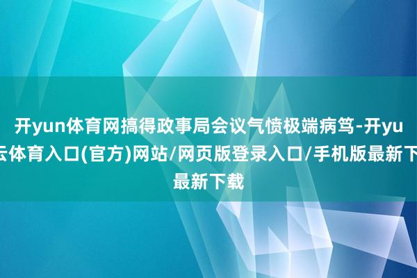 开yun体育网搞得政事局会议气愤极端病笃-开yun云体育入口(官方)网站/网页版登录入口/手机版最新下载