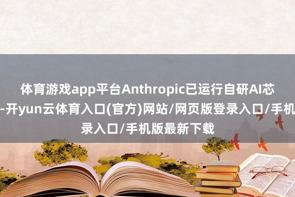 体育游戏app平台Anthropic已运行自研AI芯片前期规画-开yun云体育入口(官方)网站/网页版登录入口/手机版最新下载