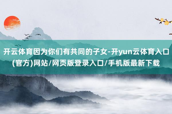 开云体育因为你们有共同的子女-开yun云体育入口(官方)网站/网页版登录入口/手机版最新下载