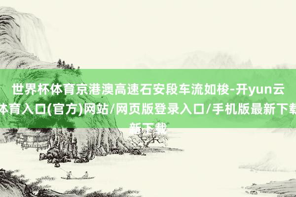 世界杯体育京港澳高速石安段车流如梭-开yun云体育入口(官方)网站/网页版登录入口/手机版最新下载