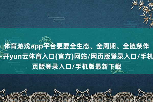 体育游戏app平台更要全生态、全周期、全链条伴随他们成长-开yun云体育入口(官方)网站/网页版登录入口/手机版最新下载