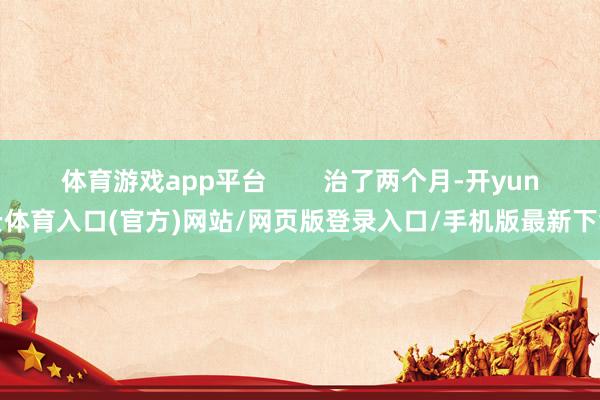 体育游戏app平台        治了两个月-开yun云体育入口(官方)网站/网页版登录入口/手机版最新下载