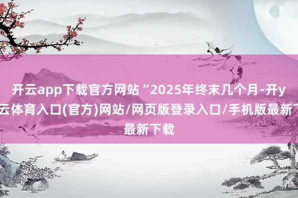 开云app下载官方网站“2025年终末几个月-开yun云体育入口(官方)网站/网页版登录入口/手机版最新下载