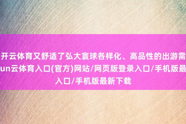 开云体育又舒适了弘大寰球各样化、高品性的出游需求-开yun云体育入口(官方)网站/网页版登录入口/手机版最新下载